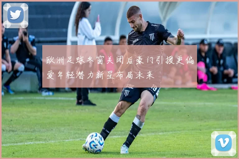 欧洲足球冬窗关闭后豪门引援更偏爱年轻潜力新星布局未来