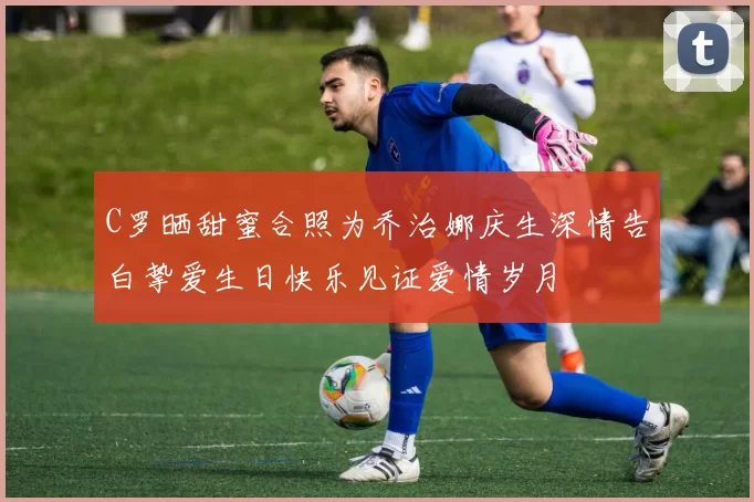 C罗晒甜蜜合照为乔治娜庆生深情告白挚爱生日快乐见证爱情岁月